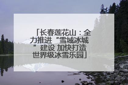 长春莲花山：全力推进“雪域冰城”建设 加快打造世界级冰雪乐园