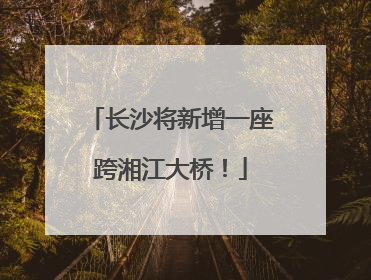长沙将新增一座跨湘江大桥！