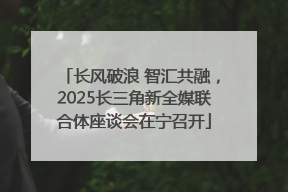 长风破浪 智汇共融，2025长三角新全媒联合体座谈会在宁召开