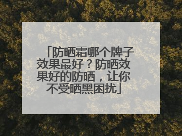 防晒霜哪个牌子效果最好？防晒效果好的防晒，让你不受晒黑困扰