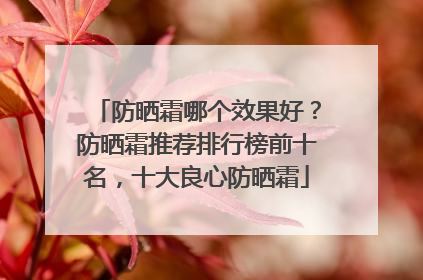 防晒霜哪个效果好？防晒霜推荐排行榜前十名，十大良心防晒霜