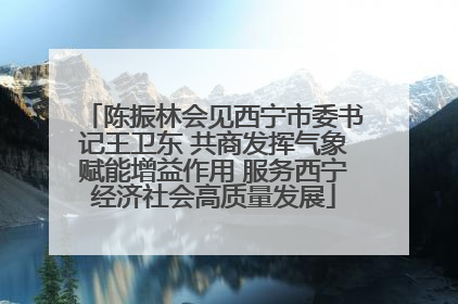 陈振林会见西宁市委书记王卫东 共商发挥气象赋能增益作用 服务西宁经济社会高质量发展