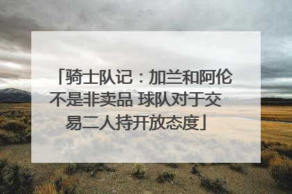 骑士队记：加兰和阿伦不是非卖品 球队对于交易二人持开放态度