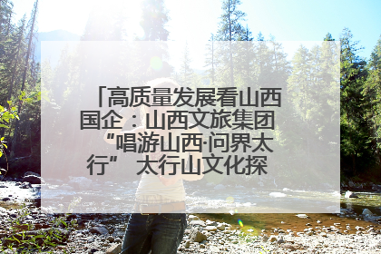 高质量发展看山西国企：山西文旅集团“唱游山西·问界太行” 太行山文化探索之旅燃情启幕
