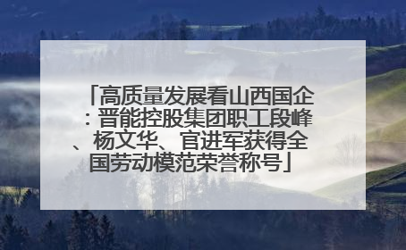 高质量发展看山西国企：晋能控股集团职工段峰、杨文华、官进军获得全国劳动模范荣誉称号