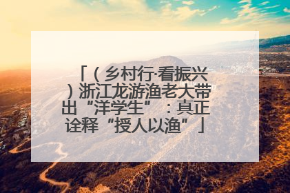 （乡村行·看振兴）浙江龙游渔老大带出“洋学生”：真正诠释“授人以渔”