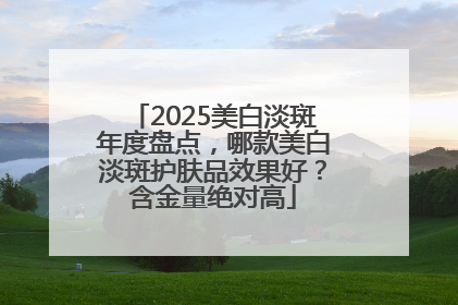 2025美白淡斑年度盘点，哪款美白淡斑护肤品效果好？含金量绝对高
