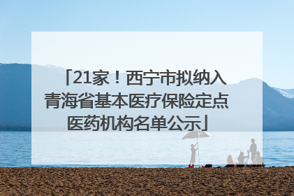 21家！西宁市拟纳入青海省基本医疗保险定点医药机构名单公示