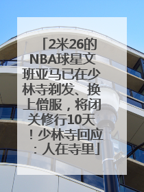 2米26的NBA球星文班亚马已在少林寺剃发、换上僧服，将闭关修行10天！少林寺回应：人在寺里