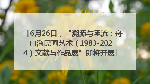 6月26日，“溯源与承流：舟山渔民画艺术（1983-2024）文献与作品展”即将开展