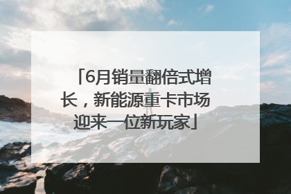 6月销量翻倍式增长，新能源重卡市场迎来一位新玩家