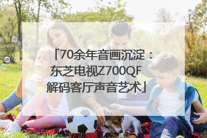 70余年音画沉淀：东芝电视Z700QF解码客厅声音艺术