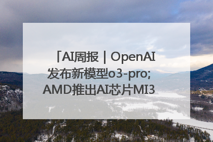 AI周报｜OpenAI发布新模型o3-pro;AMD推出AI芯片MI350“硬刚”英伟达